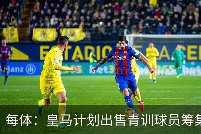 每体：皇马计划出售青训球员筹集6000万欧，贡萨洛等人可能离队