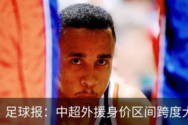 足球报：中超外援身价区间跨度大，对比日韩有量级上的绝对优势